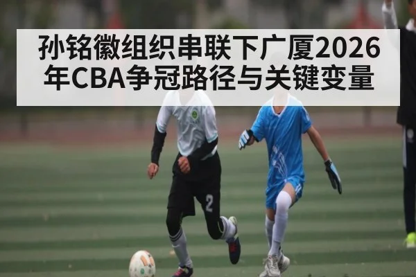 孙铭徽组织串联下广厦2026年CBA争冠路径与关键变量