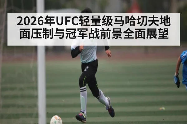 2026年UFC轻量级马哈切夫地面压制与冠军战前景全面展望